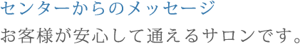 センターからのメッセージお客様が安心して通えるサロンです。