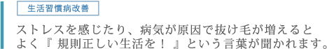 生活習慣病改善。ストレスを感じたり、病気が原因で抜け毛が増えるとよく『 規則正しい生活を！ 』という言葉が聞かれます。
