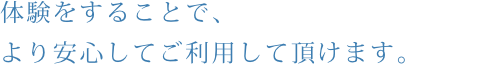 体験をすることで、より安心してご利用して頂けます。